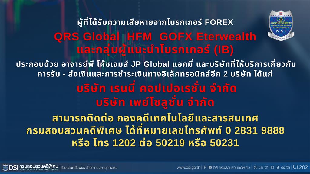 ผู้ที่ได้รับความเสียหายจากโบรกเกอร์ FOREX QRS Global HFM GOFX Eterwealth และกลุ่มผู้แนะนำโบรกเกอร์ (IB) ประกอบด้วย อาจารย์พี่ โค้ชเจมส์ JP Global แอคมี และบริษัทที่ให้บริการเกี่ยวกับ การรับ - ส่งเงินและการชำระเงินทางอิเล็กทรอนิกส์อีก 2 บริษัท ได้แก่ บริษัท เรนนี่ คอปเปอเรชั่น จำกัด บริษัท เพย์โซลูชั่น จำกัด สามารถติดต่อ กองคดีเทคโนโลยีและสารสนเทศ กรมสอบสวนคดีพิเศษ  ได้ที่หมายเลขโทรศัพท์ 0 2831 9888 หรือ โทร 1202 ต่อ 50219 หรือ 50231