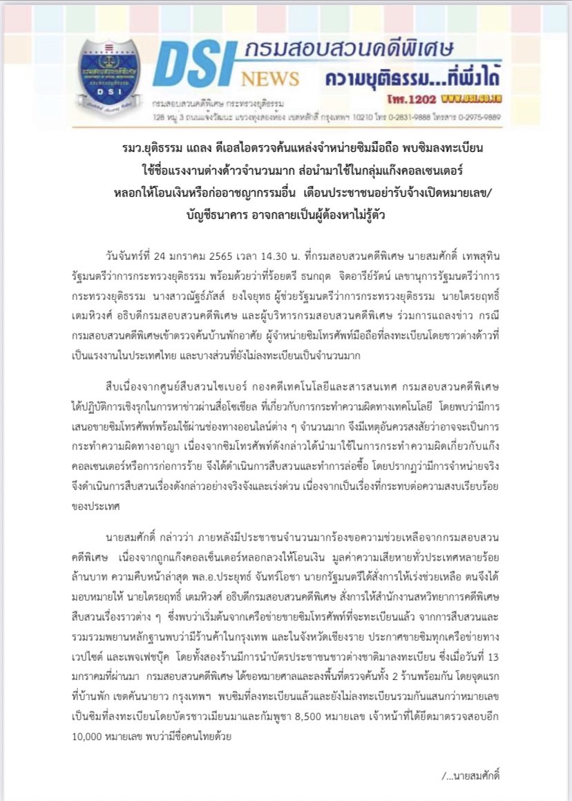 รมว.ยุติธรรม แถลง ดีเอสไอตรวจค้นแหล่งจำหน่ายซิมมือถือ พบซิมลงทะเบียน ใช้ชื่อแรงงานต่างด้าวจำนวนมาก ส่อนำมาใช้ในกลุ่มแก๊งคอลเซนเตอร์ หลอกให้โอนเงินหรือก่ออาชญากรรมอื่น  เตือนประชาชนอย่ารับจ้างเปิดหมายเลข/บัญชีธนาคาร อาจกลายเป็นผู้ต้องหาไม่รู้ตัว